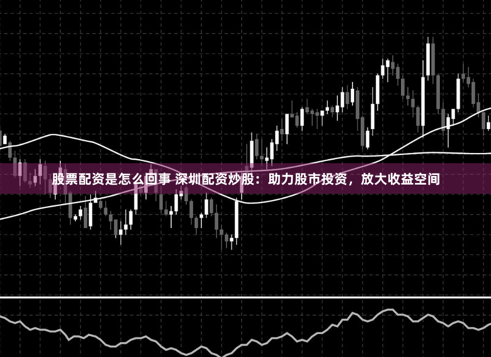 股票配资是怎么回事 深圳配资炒股：助力股市投资，放大收益空间