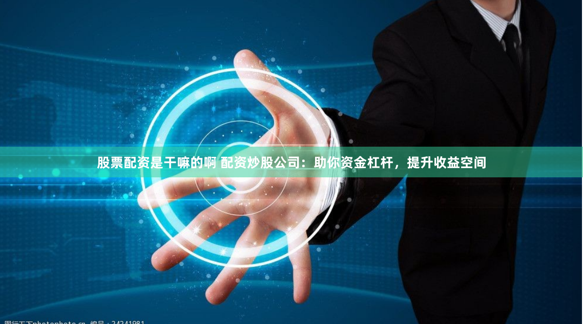 股票配资是干嘛的啊 配资炒股公司：助你资金杠杆，提升收益空间
