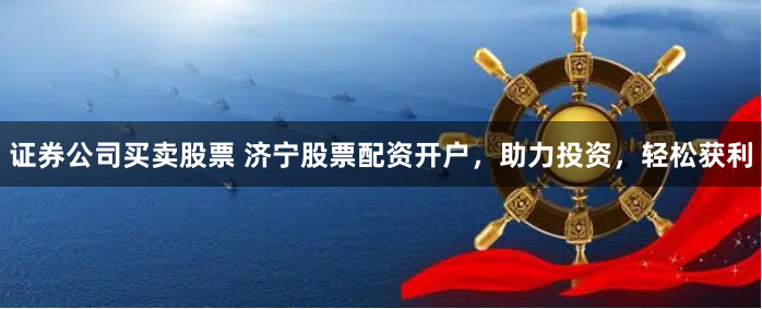 证券公司买卖股票 济宁股票配资开户，助力投资，轻松获利
