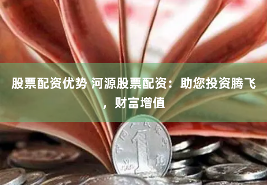 股票配资优势 河源股票配资：助您投资腾飞，财富增值