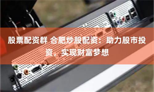 股票配资群 合肥炒股配资：助力股市投资，实现财富梦想
