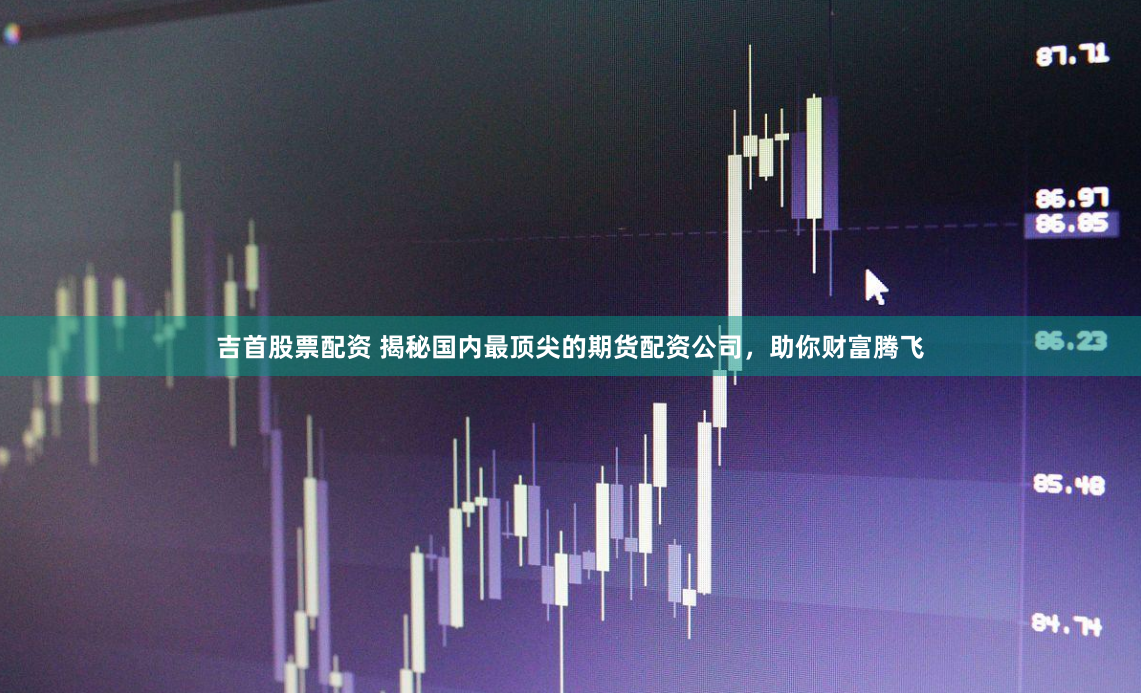 吉首股票配资 揭秘国内最顶尖的期货配资公司，助你财富腾飞