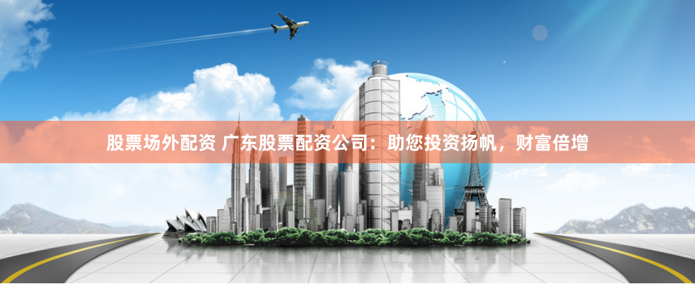 股票场外配资 广东股票配资公司：助您投资扬帆，财富倍增