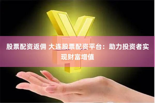 股票配资返佣 大连股票配资平台：助力投资者实现财富增值