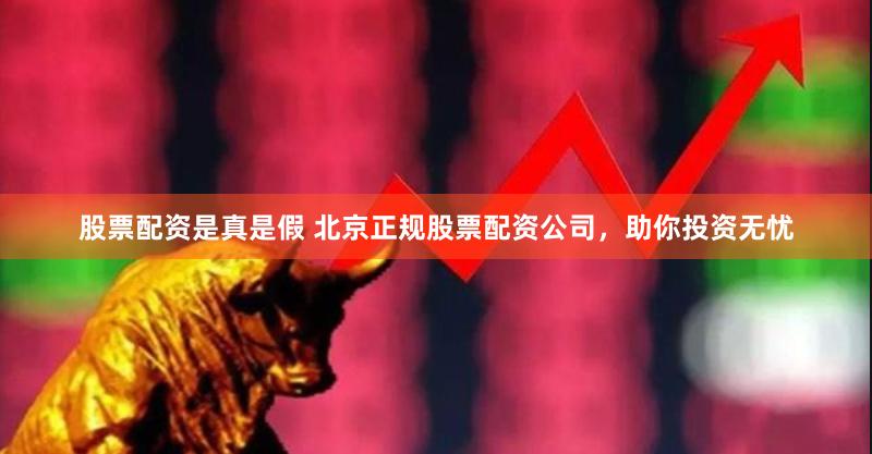 股票配资是真是假 北京正规股票配资公司，助你投资无忧