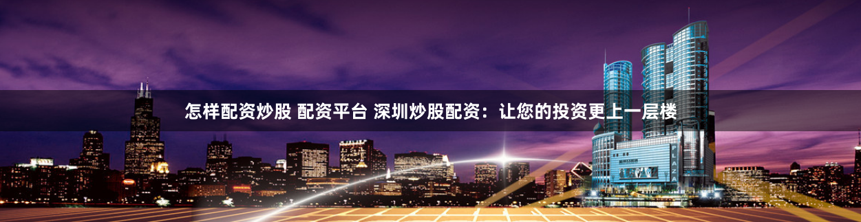 怎样配资炒股 配资平台 深圳炒股配资：让您的投资更上一层楼