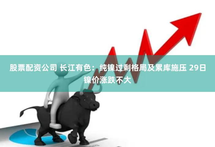 股票配资公司 长江有色：纯镍过剩格局及累库施压 29日镍价涨跌不大