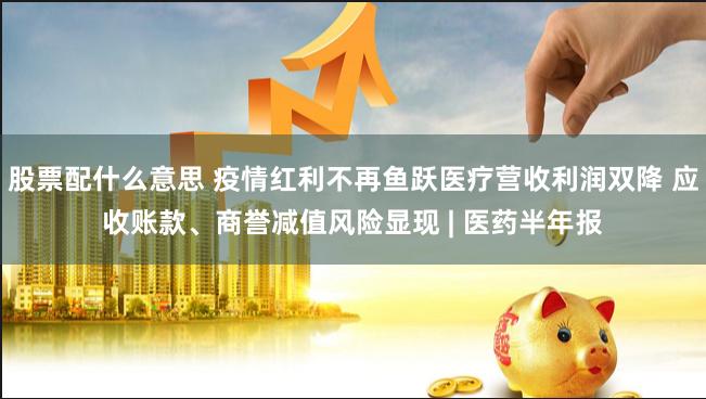 股票配什么意思 疫情红利不再鱼跃医疗营收利润双降 应收账款、商誉减值风险显现 | 医药半年报