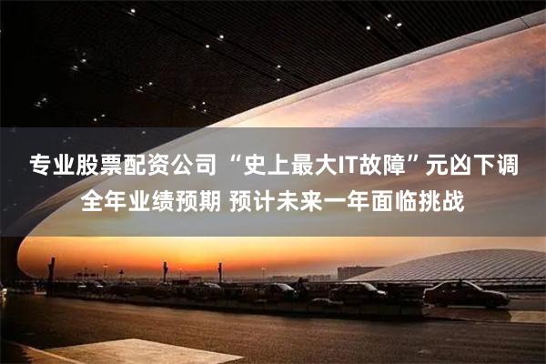 专业股票配资公司 “史上最大IT故障”元凶下调全年业绩预期 预计未来一年面临挑战