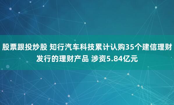 股票跟投炒股 知行汽车科技累计认购35个建信理财发行的理财产品 涉资5.84亿元