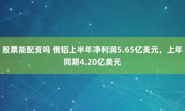 股票能配资吗 俄铝上半年净利润5.65亿美元，上年同期4.20亿美元