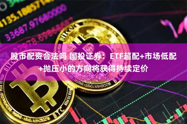 股市配资合法吗 国投证券：ETF超配+市场低配+抛压小的方向将获得持续定价