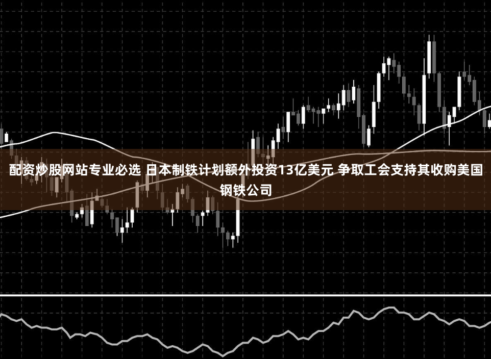 配资炒股网站专业必选 日本制铁计划额外投资13亿美元 争取工会支持其收购美国钢铁公司