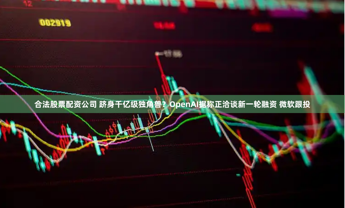 合法股票配资公司 跻身千亿级独角兽？OpenAI据称正洽谈新一轮融资 微软跟投