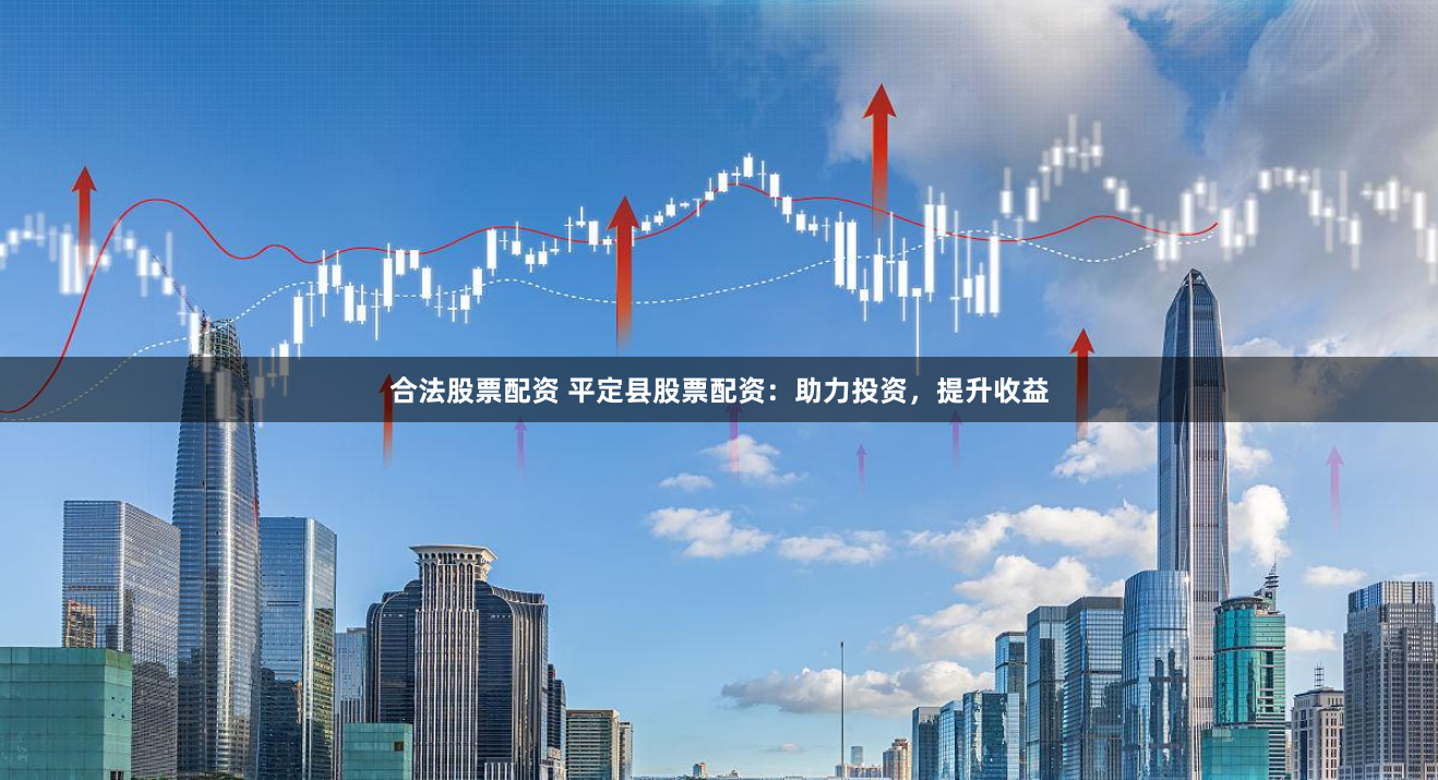 合法股票配资 平定县股票配资：助力投资，提升收益