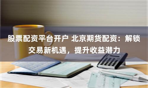 股票配资平台开户 北京期货配资：解锁交易新机遇，提升收益潜力