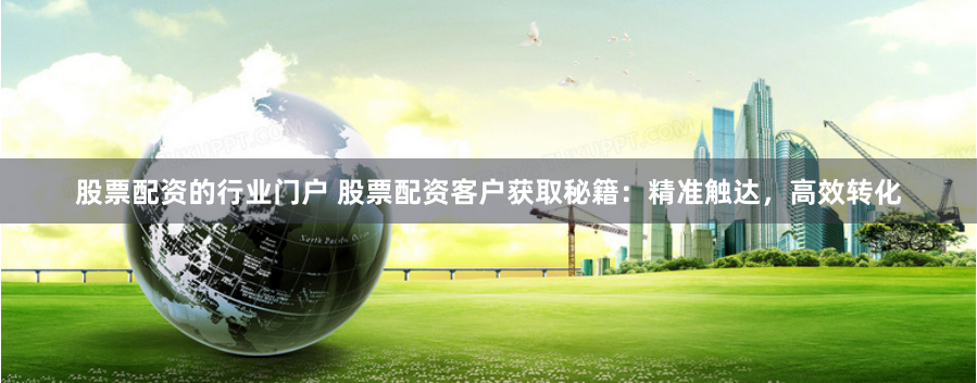 股票配资的行业门户 股票配资客户获取秘籍：精准触达，高效转化