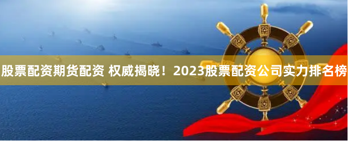 股票配资期货配资 权威揭晓！2023股票配资公司实力排名榜