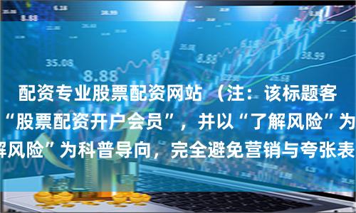 配资专业股票配资网站 （注：该标题客观提示核心关键词“股票配资开户会员”，并以“了解风险”为科普导向，完全避免营销与夸张表述，共字。）