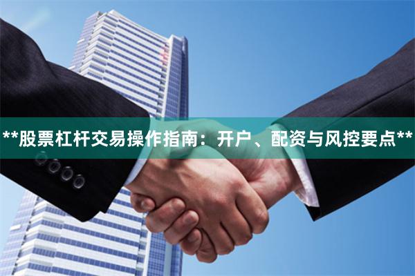 **股票杠杆交易操作指南：开户、配资与风控要点**